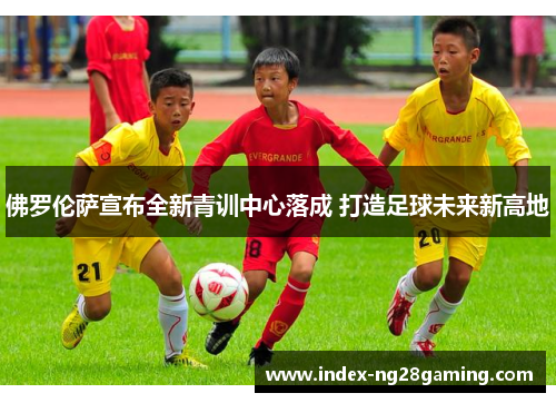 佛罗伦萨宣布全新青训中心落成 打造足球未来新高地 佛罗伦萨宣布全新青训中心落成 打造足球未来新高地