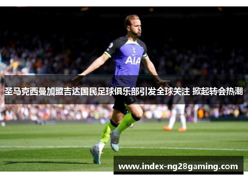 圣马克西曼加盟吉达国民足球俱乐部引发全球关注 掀起转会热潮 圣马克西曼加盟吉达国民足球俱乐部引发全球关注 掀起转会热潮